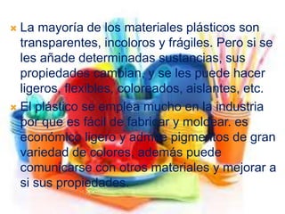  La mayoría de los materiales plásticos son
transparentes, incoloros y frágiles. Pero si se
les añade determinadas sustancias, sus
propiedades cambian, y se les puede hacer
ligeros, flexibles, coloreados, aislantes, etc.
 El plástico se emplea mucho en la industria
por que es fácil de fabricar y moldear. es
económico ligero y admite pigmentos de gran
variedad de colores, además puede
comunicarse con otros materiales y mejorar a
si sus propiedades.
 