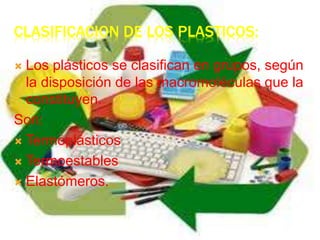 CLASIFICACION DE LOS PLASTICOS:
 Los plásticos se clasifican en grupos, según
la disposición de las macromoléculas que la
constituyen.
Son:
 Termoplásticos
 Termoestables
 Elastómeros.
 