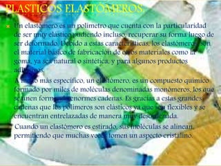 PLASTICOS ELASTÓMEROS:
 Un elastómero es un polímetro que cuenta con la particularidad
de ser muy elástico pudiendo incluso, recuperar su forma luego de
ser deformado. Debido a estas características, los elastómeros, son
el material básico de fabricación de otros materiales como la
goma, ya sea natural o sintética, y para algunos productos
adhesivos.
A modo más específico, un elastómero, es un compuesto químico
formado por miles de moléculas denominadas monómeros, los que
se unen formando enormes cadenas. Es gracias a estas grandes
cadenas que los polímeros son elásticos ya que son flexibles y se
encuentran entrelazadas de manera muy desordenada.
Cuando un elastómero es estirado, sus moléculas se alinean,
permitiendo que muchas veces tomen un aspecto cristalino.
 