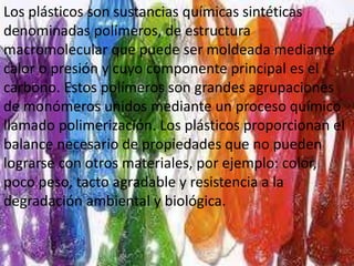 Los plásticos son sustancias químicas sintéticas
denominadas polímeros, de estructura
macromolecular que puede ser moldeada mediante
calor o presión y cuyo componente principal es el
carbono. Estos polímeros son grandes agrupaciones
de monómeros unidos mediante un proceso químico
llamado polimerización. Los plásticos proporcionan el
balance necesario de propiedades que no pueden
lograrse con otros materiales, por ejemplo: color,
poco peso, tacto agradable y resistencia a la
degradación ambiental y biológica.
 