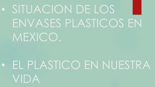 • SITUACION DE LOS
ENVASES PLASTICOS EN
MEXICO.
• EL PLASTICO EN NUESTRA
VIDA
 