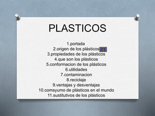 PLASTICOS
1.portada
2.origen de los plásticos
3.propiedades de los plásticos
4.que son los plásticos
5.conformacion de los plásticos
6.utilidades
7.contaminacion
8.reciclaje
9.ventajas y desventajas
10.comsyumo de plásticos en el mundo
11.sustitutivos de los plásticos
 