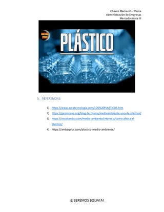Chavez Mamani Liz Vania
Administración de Empresas
Mercadotecnia III
¡LIBEREMOS BOLIVIA!
5. REFERENCIAS
1) https://www.areatecnologia.com/LOS%20PLASTICOS.htm
2) https://geoinnova.org/blog-territorio/medioambiente-uso-de-plastico/
3) https://encolombia.com/medio-ambiente/interes-a/como-afecta-el-
plastico/
4) https://ambarplus.com/plastico-medio-ambiente/
 