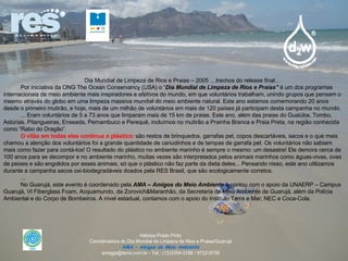 Dia Mundial de Limpeza de Rios e Praias – 2005 …trechos do release final… Por iniciativa da ONG The Ocean Conservancy (USA) o “ Dia Mundial de Limpeza de Rios e Praias”  é um dos programas internacionais de meio ambiente mais inspiradores e efetivos do mundo, em que voluntários trabalham, unindo grupos que pensam o mesmo através do globo em uma limpeza massiva mundial do meio ambiente natural. Este ano estamos comemorando 20 anos desde o primeiro mutirão, e hoje, mais de um milhão de voluntários em mais de 120 países já participam desta campanha no mundo. ... Eram voluntários de 5 a 73 anos que limparam mais de 15 km de praias. Este ano, além das praias do Guaiúba, Tombo, Astúrias, Pitangueiras, Enseada, Pernambuco e Perequê, incluímos no mutirão a Prainha Branca e Praia Preta, na região conhecida como “Rabo do Dragão”. O vilão em todas elas continua o plástico : são restos de brinquedos, garrafas pet, copos descartáveis, sacos e o que mais chamou a atenção dos voluntários foi a grande quantidade de canudinhos e de tampas de garrafa pet. Os voluntários não sabiam mais como fazer para contá-los! O resultado do plástico no ambiente marinho é sempre o mesmo: um desastre! Ele demora cerca de 100 anos para se decompor e no ambiente marinho, muitas vezes são interpretados pelos animais marinhos como águas-vivas, ovas de peixes e são engolidos por esses animais, só que o plástico não faz parte da dieta deles... Pensando nisso, este ano utilizamos durante a campanha sacos oxi-biodegradáveis doados pela RES Brasil, que são ecologicamente corretos. … No Guarujá, este evento é coordenado pela  AMA – Amigos do Meio Ambiente  e contou com o apoio da UNAERP – Campus Guarujá, VI Fiberglass Foam, Acquamundo, da Zorovich&Maranhão, da Secretaria de Meio Ambiente de Guarujá, além da Polícia Ambiental e do Corpo de Bombeiros. A nível estadual, contamos com o apoio do Instituto Terra e Mar, NEC e Coca-Cola. Heloisa Prado Pinto Coordenadora do Dia Mundial de Limpeza de Rios e Praias/Guarujá AMA – Amigos do Meio Ambiente amagja@terra.com.br - Tel.: (13)3354-3188 / 9722-9709 