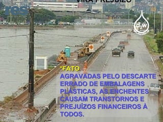 VIRA PREJUÍZO *FATO AGRAVADAS PELO DESCARTE ERRADO DE EMBALAGENS PLÁSTICAS, AS ENCHENTES CAUSAM TRANSTORNOS E PREJUÍZOS FINANCEIROS À TODOS. 