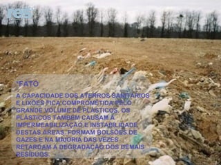 *FATO A CAPACIDADE DOS ATERROS SANITÁRIOS E LIXÕES FICA COMPROMETIDA PELO GRANDE VOLUME DE PLÁSTICOS. OS PLÁSTICOS TAMBÉM CAUSAM A IMPERMEABILIZAÇÃO E INSTABILIDADE DESTAS ÁREAS. FORMAM BOLSÕES DE GAZES E NA MAIORIA DAS VEZES RETARDAM A DEGRADAÇÃO DOS DEMAIS RESÍDUOS.  