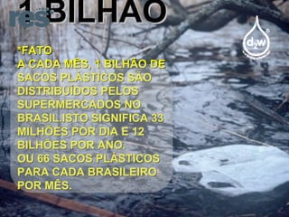 1 BILHÃO *FATO A CADA MÊS, 1 BILHÃO DE SACOS PLÁSTICOS SÃO DISTRIBUÍDOS PELOS SUPERMERCADOS NO BRASIL.ISTO SIGNIFICA 33 MILHÕES POR DIA E 12 BILHÕES POR ANO. OU 66 SACOS PLÁSTICOS PARA CADA BRASILEIRO POR MÊS. 