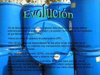 Evolución -En la década del 30, químicos ingleses descubrieron que el gas etileno polimerizaba bajo la acción del calor y la presión, formando un termoplástico al que llamaron polietileno (PE). Hacia los años 50 aparece el polipropileno (PP).  Otro de los plásticos desarrollados en los años 30 en Alemania fue el poliestireno (PS), un material muy transparente comúnmente utilizado para vasos, potes y hueveras.  El poliestireno expandido (EPS), una espuma blanca y rígida, es usado básicamente para embalaje y aislante térmico  En la presente década, principalmente en lo que tiene que ver con el envasado en botellas y frascos, se ha desarrollado vertiginosamente el uso del tereftalato de polietileno (PET), material que viene desplazando al vidrio y al PVC en el mercado de envases.  