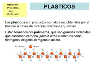PLASTICOS Definición Propiedades Tipos Conformado Los  plásticos  son productos no naturales, obtenidos por el hombre a través de diversas reacciones químicas . Están formados por  polímeros , que son grandes moléculas que contienen carbono, junto a otros elementos como hidrógeno, oxigeno, nitrógeno o azufre. 