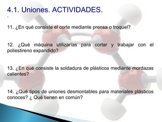 4.1. Uniones. ACTIVIDADES.
.

11. ¿En qué consiste el corte mediante prensa o troquel?


12. ¿Qué máquina utilizarías para cortar y trabajar con el
poliestireno expandido?


13. ¿En qué consiste la soldadura de plásticos mediante mordazas
calientes?


14. ¿Qué tipos de uniones desmontables para materiales plásticos
conoces? ¿ Qué tienen en común?
 
