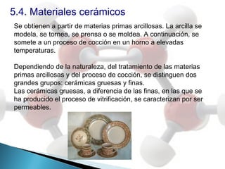 5.4. Materiales cerámicos
Se obtienen a partir de materias primas arcillosas. La arcilla se
modela, se tornea, se prensa o se moldea. A continuación, se
somete a un proceso de cocción en un horno a elevadas
temperaturas.

Dependiendo de la naturaleza, del tratamiento de las materias
primas arcillosas y del proceso de cocción, se distinguen dos
grandes grupos: cerámicas gruesas y finas.
Las cerámicas gruesas, a diferencia de las finas, en las que se
ha producido el proceso de vitrificación, se caracterizan por ser
permeables.
 