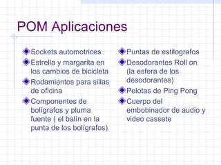 POM Aplicaciones
 Sockets automotrices       Puntas de estilografos
 Estrella y margarita en    Desodorantes Roll on
 los cambios de bicicleta   (la esfera de los
 Rodamientos para sillas    desodorantes)
 de oficina                 Pelotas de Ping Pong
 Componentes de             Cuerpo del
 bolígrafos y pluma         embobinador de audio y
 fuente ( el balín en la    video cassete
 punta de los bolígrafos)
 