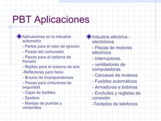 PBT Aplicaciones
  Aplicaciones en la industria         Industria eléctrica -
  automotriz                           electrónica
  - Partes para el rotor de ignición   - Piezas de motores
  - Piezas del carburador              eléctricos
  - Piezas para el sistema de          - Interruptores
  frenado
  - Rejillas para el sistema de aire
                                       - ventiladores de
                                       computadoras
  -Reflectores para faros
  - Brazos de limpiaparabrisas
                                       - Carcasas de motores
  - Piezas para cinturones de          - Fusibles automáticos
  seguridad                            - Armaduras e bobinas
  - Cajas de fusibles                  - Enchufes y regletas de
  - Spoilers                           conexión
  - Manijas de puertas y               -Teclados de telefonos
  ventanillas
 