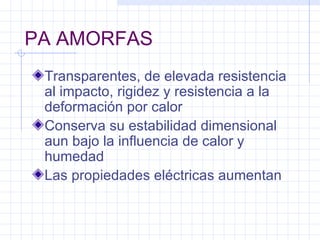 PA AMORFAS
 Transparentes, de elevada resistencia
 al impacto, rigidez y resistencia a la
 deformación por calor
 Conserva su estabilidad dimensional
 aun bajo la influencia de calor y
 humedad
 Las propiedades eléctricas aumentan
 