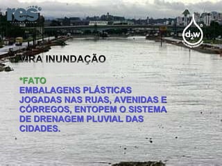 VIRA INUNDAÇÃO *FATO EMBALAGENS PLÁSTICAS JOGADAS NAS RUAS, AVENIDAS E CÓRREGOS, ENTOPEM O SISTEMA DE DRENAGEM PLUVIAL DAS CIDADES. 