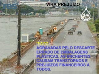 VIRA PREJUÍZO *FATO AGRAVADAS PELO DESCARTE ERRADO DE EMBALAGENS PLÁSTICAS, AS ENCHENTES CAUSAM TRANSTORNOS E PREJUÍZOS FINANCEIROS À TODOS. 