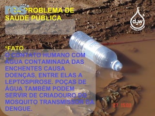VIRA PROBLEMA DE SAÚDE PÚBLICA *FATO O CONTATO HUMANO COM ÁGUA CONTAMINADA DAS ENCHENTES CAUSA DOENÇAS, ENTRE ELAS A LEPTOSPIROSE. POÇAS DE ÁGUA TAMBÉM PODEM SERVIR DE CRIADOURO DO MOSQUITO TRANSMISSOR DA DENGUE. 