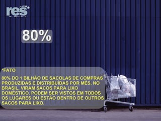 80% *FATO 80% DO 1 BILHÃO DE SACOLAS DE COMPRAS PRODUZIDAS E DISTRIBUÍDAS POR MÊS, NO BRASIL, VIRAM SACOS PARA LIXO DOMÉSTICO. PODEM SER VISTOS EM TODOS OS LUGARES OU ESTÃO DENTRO DE OUTROS SACOS PARA LIXO. 