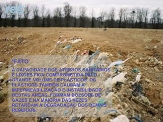 *FATO A CAPACIDADE DOS ATERROS SANITÁRIOS E LIXÕES FICA COMPROMETIDA PELO GRANDE VOLUME DE PLÁSTICOS. OS PLÁSTICOS TAMBÉM CAUSAM A IMPERMEABILIZAÇÃO E INSTABILIDADE DESTAS ÁREAS. FORMAM BOLSÕES DE GAZES E NA MAIORIA DAS VEZES RETARDAM A DEGRADAÇÃO DOS DEMAIS RESÍDUOS.  