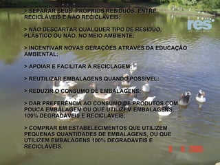 > SEPARAR SEUS  PRÓPRIOS RESÍDUOS, ENTRE RECICLÁVEIS E NÃO RECICLÁVEIS; > NÃO DESCARTAR QUALQUER TIPO DE RESÍDUO, PLÁSTICO OU NÃO, NO MEIO AMBIENTE; > INCENTIVAR NOVAS GERAÇÕES ATRAVÉS DA EDUCAÇÃO AMBIENTAL; > APOIAR E FACILITAR A RECICLAGEM; > REUTILIZAR EMBALAGENS QUANDO POSSÍVEL; > REDUZIR O CONSUMO DE EMBALAGENS; > DAR PREFERÊNCIA AO CONSUMO DE PRODUTOS COM POUCA EMBALAGEM OU QUE UTILIZEM EMBALAGENS 100% DEGRADÁVEIS E RECICLÁVEIS; > COMPRAR EM ESTABELECIMENTOS QUE UTILIZEM PEQUENAS QUANTIDADES DE EMBALAGENS, OU QUE UTILIZEM EMBALAGENS 100% DEGRADÁVEIS E RECICLÁVEIS. 