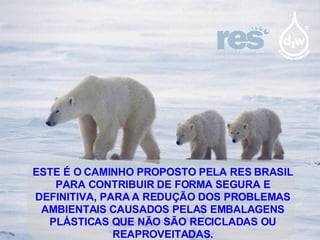 ESTE É O CAMINHO PROPOSTO PELA RES BRASIL PARA CONTRIBUIR DE FORMA SEGURA E DEFINITIVA, PARA A REDUÇÃO DOS PROBLEMAS AMBIENTAIS CAUSADOS PELAS EMBALAGENS PLÁSTICAS QUE NÃO SÃO RECICLADAS OU REAPROVEITADAS. 