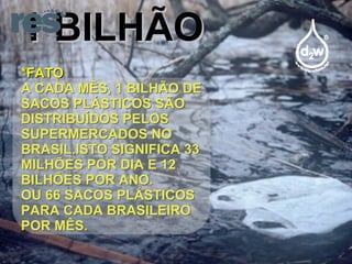 1 BILHÃO *FATO A CADA MÊS, 1 BILHÃO DE SACOS PLÁSTICOS SÃO DISTRIBUÍDOS PELOS SUPERMERCADOS NO BRASIL.ISTO SIGNIFICA 33 MILHÕES POR DIA E 12 BILHÕES POR ANO. OU 66 SACOS PLÁSTICOS PARA CADA BRASILEIRO POR MÊS. 