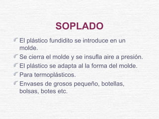 SOPLADO
El plástico fundidito se introduce en un
molde.
Se cierra el molde y se insufla aire a presión.
El plástico se adapta al la forma del molde.
Para termoplásticos.
Envases de grosos pequeño, botellas,
bolsas, botes etc.
 