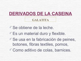 DERIVADOS DE LA CASEINA
Se obtiene de la leche.
Es un material duro y flexible.
Se usa en la fabricación de peines,
botones, fibras textiles, pomos,
Como aditivo de colas, barnices.
GALATITA
 