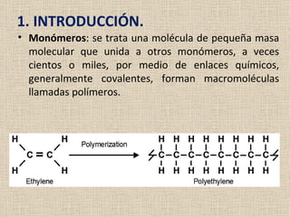 1. INTRODUCCIÓN.
• Monómeros: se trata una molécula de pequeña masa
  molecular que unida a otros monómeros, a veces
  cientos o miles, por medio de enlaces químicos,
  generalmente covalentes, forman macromoléculas
  llamadas polímeros.
 