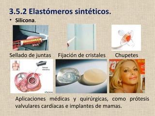 3.5.2 Elastómeros sintéticos.
• Silicona.




Sellado de juntas   Fijación de cristales   Chupetes




  Aplicaciones médicas y quirúrgicas, como prótesis
  valvulares cardíacas e implantes de mamas.
 