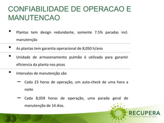 CONFIABILIDADE DE OPERACAO E
MANUTENCAO
• Plantas tem design redundante, somente 7.5% paradas incl.
manutenção
• As plantas tem garantia operacional de 8,050 h/ano
• Unidade de armazenamento pulmão é utilizada para garantir
eficiencia da planta nos picos
• Intervalos de manutenção são
– Cada 23 horas de operação, um auto-check de uma hora a
noite
– Cada 8,059 horas de operação, uma parada geral de
manutenção de 14 dias.
 