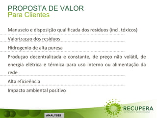 PROPOSTA DE VALOR
Manuseio e disposição qualificada dos resíduos (incl. tóxicos)
Valorizaçao dos resíduos
Hidrogenio de alta puresa
Produçao decentralizada e constante, de preço não volátil, de
energia elétrica e térmica para uso interno ou alimentação da
rede
Alta eficieência
Impacto ambiental positivo
ANALYSIS
Para Clientes
 