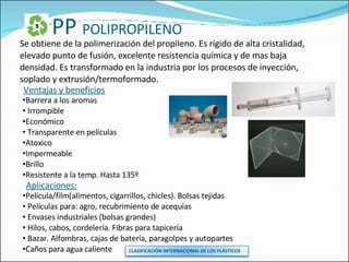 PP  POLIPROPILENO Se obtiene de la polimerización del propileno. Es rígido de alta cristalidad, elevado punto de fusión, excelente resistencia química y de mas baja densidad. Es transformado en la industria por los procesos de inyección, soplado y extrusión/termoformado. Ventajas y beneficios Barrera a los aromas Irrompible Económico Transparente en películas Atoxico Impermeable Brillo Resistente a la temp. Hasta 135º Aplicaciones: Película/film(alimentos, cigarrillos, chicles). Bolsas tejidas Películas para: agro, recubrimiento de acequias Envases industriales (bolsas grandes) Hilos, cabos, cordelería. Fibras para tapicería Bazar. Alfombras, cajas de batería, paragolpes y autopartes Caños para agua caliente CLASIFICACIÓN INTERNACIONAL DE LOS PLÁSTICOS 