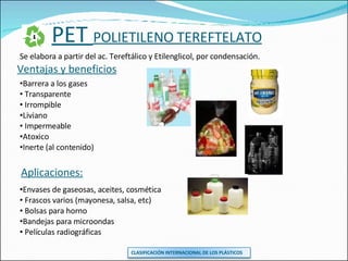 PET  POLIETILENO TEREFTELATO Se elabora a partir del ac. Tereftálico y Etilenglicol, por condensación. Aplicaciones: Envases de gaseosas, aceites, cosmética Frascos varios (mayonesa, salsa, etc) Bolsas para horno Bandejas para microondas Películas radiográficas Ventajas y beneficios Barrera a los gases Transparente Irrompible Liviano Impermeable Atoxico Inerte (al contenido) CLASIFICACIÓN INTERNACIONAL DE LOS PLÁSTICOS 