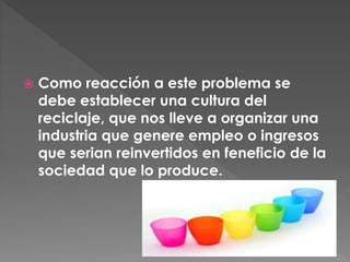  Como reacción a este problema se
debe establecer una cultura del
reciclaje, que nos lleve a organizar una
industria que genere empleo o ingresos
que serian reinvertidos en feneficio de la
sociedad que lo produce.
 