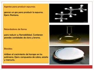 Agentes para producir espumas:

genran un gas para producir la espuma.
Ejem: Pentano.




Retardadores de llama:

para reducir su flamabilidad. Contienen
grandes cantidades de cloro y bromo.



Biocidas:

inhiben el crecimiento de homgos en los
polímeros. Ejem: compuestos de cobre, estaño
y mercurio.
 