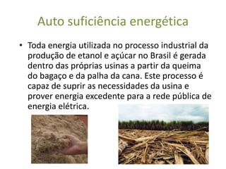 Auto suficiência energética
• Toda energia utilizada no processo industrial da
  produção de etanol e açúcar no Brasil é gerada
  dentro das próprias usinas a partir da queima
  do bagaço e da palha da cana. Este processo é
  capaz de suprir as necessidades da usina e
  prover energia excedente para a rede pública de
  energia elétrica.
 