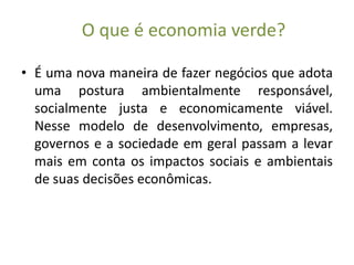 O que é economia verde?

• É uma nova maneira de fazer negócios que adota
  uma postura ambientalmente responsável,
  socialmente justa e economicamente viável.
  Nesse modelo de desenvolvimento, empresas,
  governos e a sociedade em geral passam a levar
  mais em conta os impactos sociais e ambientais
  de suas decisões econômicas.
 