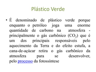 Plástico Verde
• É denominado de plástico verde porque
  enquanto o petróleo joga uma enorme
  quantidade de carbono na       atmosfera -
  principalmente o gás carbônico (CO2) que é
  um dos principais responsáveis pelo
  aquecimento da Terra e do efeito estufa, a
  cana-de-açúcar retira o gás carbônico da
  atmosfera      para        se   desenvolver,
  pelo processo da fotossíntese
 