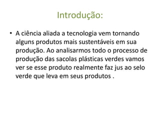 Introdução:
• A ciência aliada a tecnologia vem tornando
  alguns produtos mais sustentáveis em sua
  produção. Ao analisarmos todo o processo de
  produção das sacolas plásticas verdes vamos
  ver se esse produto realmente faz jus ao selo
  verde que leva em seus produtos .
 