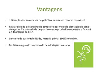 Vantagens
•   Utilização de cana em vez de petróleo, sendo um recurso renovável.

• Retirar dióxido de carbono da atmosfera por meio da plantação de cana-
  de-açúcar. Cada tonelada de plástico verde produzido sequestra e fixa até
  2,5 toneladas de CO2.

• Conceito de sustentabilidade, matéria prima 100% renovável.

• Reutilizam água do processo de desidratação do etanol.
 