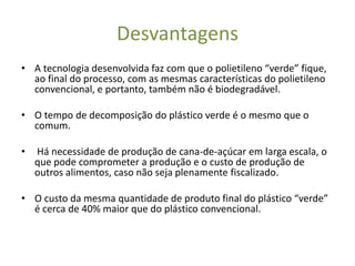Desvantagens
• A tecnologia desenvolvida faz com que o polietileno “verde” fique,
  ao final do processo, com as mesmas características do polietileno
  convencional, e portanto, também não é biodegradável.

• O tempo de decomposição do plástico verde é o mesmo que o
  comum.

•   Há necessidade de produção de cana-de-açúcar em larga escala, o
    que pode comprometer a produção e o custo de produção de
    outros alimentos, caso não seja plenamente fiscalizado.

• O custo da mesma quantidade de produto final do plástico “verde”
  é cerca de 40% maior que do plástico convencional.
 