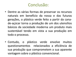Conclusão:
• Dentre as várias formas de preservar os recursos
  naturais em benefício da nossa e das futuras
  gerações, o plástico verde feito a partir da cana-
  de-açúcar torna a produção de um dos utensílios
  básicos da sociedade moderna um produto mais
  sustentável tendo em vista a sua produção em
  todo o processo.

• Contudo, o plástico verde envolve muitos
  questionamentos relacionados a eficiência de
  sua produção que comprometem a sua aparente
  vantagem sobre o plástico convencional.
 