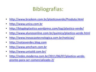 Bibliografias:
•   http://www.braskem.com.br/plasticoverde/Produto.html
•   http://www.unica.com.br
•   http://blogdoplastico.wordpress.com/tag/plastico-verde/
•   http://www.alunosonline.com.br/quimica/plastico-verde.html
•   http://www.inovacaotecnologica.com.br/noticias/
•   http://notasverdes.blog.com
•   http://www.amcham.com.br
•   http://www.unisold.com.br/
•   http://redes.moderna.com.br/2011/06/07/plastico-verde-
    pronto-para-ser-comercializado-2/
 