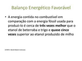 Balanço Energético Favorável
• A energia contida no combustível em
  comparação com a energia fóssil usada para
  produzi-lo é cerca de três vezes melhor que o
  etanol de beterraba e trigo e quase cinco
  vezes superior ao etanol produzido de milho



(FONTE: World Watch Institute).
 
