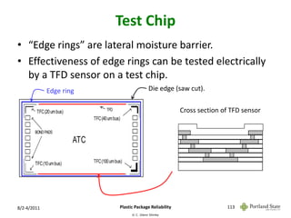 Test Chip
• “Edge rings” are lateral moisture barrier.
• Effectiveness of edge rings can be tested electrically
  by a TFD sensor on a test chip.
             Edge ring                                         Die edge (saw cut).


        TFC (20 um bus)                TFD                                     Cross section of TFD sensor
                                TFC (40 um bus)
                                                                 thin film#7
       BOND PADS
                                                                 thin film#6
                          ATC                                    thin film#5
                                                                 thin film#4
                                                                 thin film#3
                                                                 thin film#2
                                TFC (100 um bus)                 thin film#1
       TFC (10 um bus)
                                                                 substrate


                                                                          interconnect   via



8/2-4/2011                                    Plastic Package Reliability                      113
                                                    © C. Glenn Shirley
 