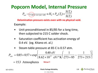 Popcorn Model, Internal Pressure
                                                       S (T0 )
                     Pcav  0) H0  Psat (T0 ) 
                                             
                           l 0; w  ( or t 
                                                       S (T1 )
                 Delamination pressure exists even with no physical void.
             Example:
             •    Unit preconditioned in 85/85 for a long time,
                  then subjected to 215 C solder shock.
             •    Saturation coefficient has activation energy of
                  0.4 eV. (eg. Kitano et. al.)
             •   Steam table pressure at 85 C is 0.57 atm.
                                      0.40 eV      1            1     
   Pcav       0.85  0.57  exp                                     
                                 8.62  10 eV/ K  273  85 273  215 
                                           -5


           15.3 Atmospheres             Wow!!


8/2-4/2011                           Plastic Package Reliability     128
                                           © C. Glenn Shirley
 
