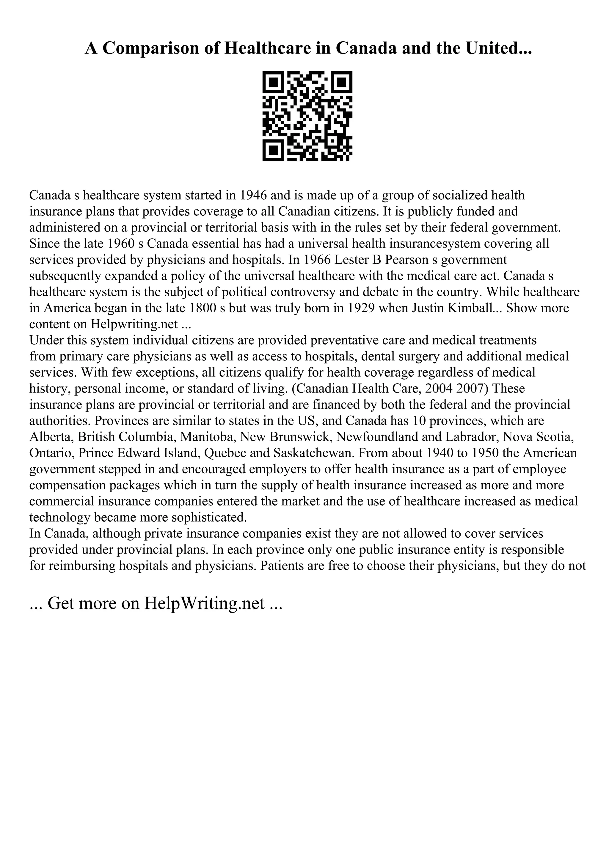 A Comparison of Healthcare in Canada and the United...
Canada s healthcare system started in 1946 and is made up of a group of socialized health
insurance plans that provides coverage to all Canadian citizens. It is publicly funded and
administered on a provincial or territorial basis with in the rules set by their federal government.
Since the late 1960 s Canada essential has had a universal health insurancesystem covering all
services provided by physicians and hospitals. In 1966 Lester B Pearson s government
subsequently expanded a policy of the universal healthcare with the medical care act. Canada s
healthcare system is the subject of political controversy and debate in the country. While healthcare
in America began in the late 1800 s but was truly born in 1929 when Justin Kimball... Show more
content on Helpwriting.net ...
Under this system individual citizens are provided preventative care and medical treatments
from primary care physicians as well as access to hospitals, dental surgery and additional medical
services. With few exceptions, all citizens qualify for health coverage regardless of medical
history, personal income, or standard of living. (Canadian Health Care, 2004 2007) These
insurance plans are provincial or territorial and are financed by both the federal and the provincial
authorities. Provinces are similar to states in the US, and Canada has 10 provinces, which are
Alberta, British Columbia, Manitoba, New Brunswick, Newfoundland and Labrador, Nova Scotia,
Ontario, Prince Edward Island, Quebec and Saskatchewan. From about 1940 to 1950 the American
government stepped in and encouraged employers to offer health insurance as a part of employee
compensation packages which in turn the supply of health insurance increased as more and more
commercial insurance companies entered the market and the use of healthcare increased as medical
technology became more sophisticated.
In Canada, although private insurance companies exist they are not allowed to cover services
provided under provincial plans. In each province only one public insurance entity is responsible
for reimbursing hospitals and physicians. Patients are free to choose their physicians, but they do not
... Get more on HelpWriting.net ...
 