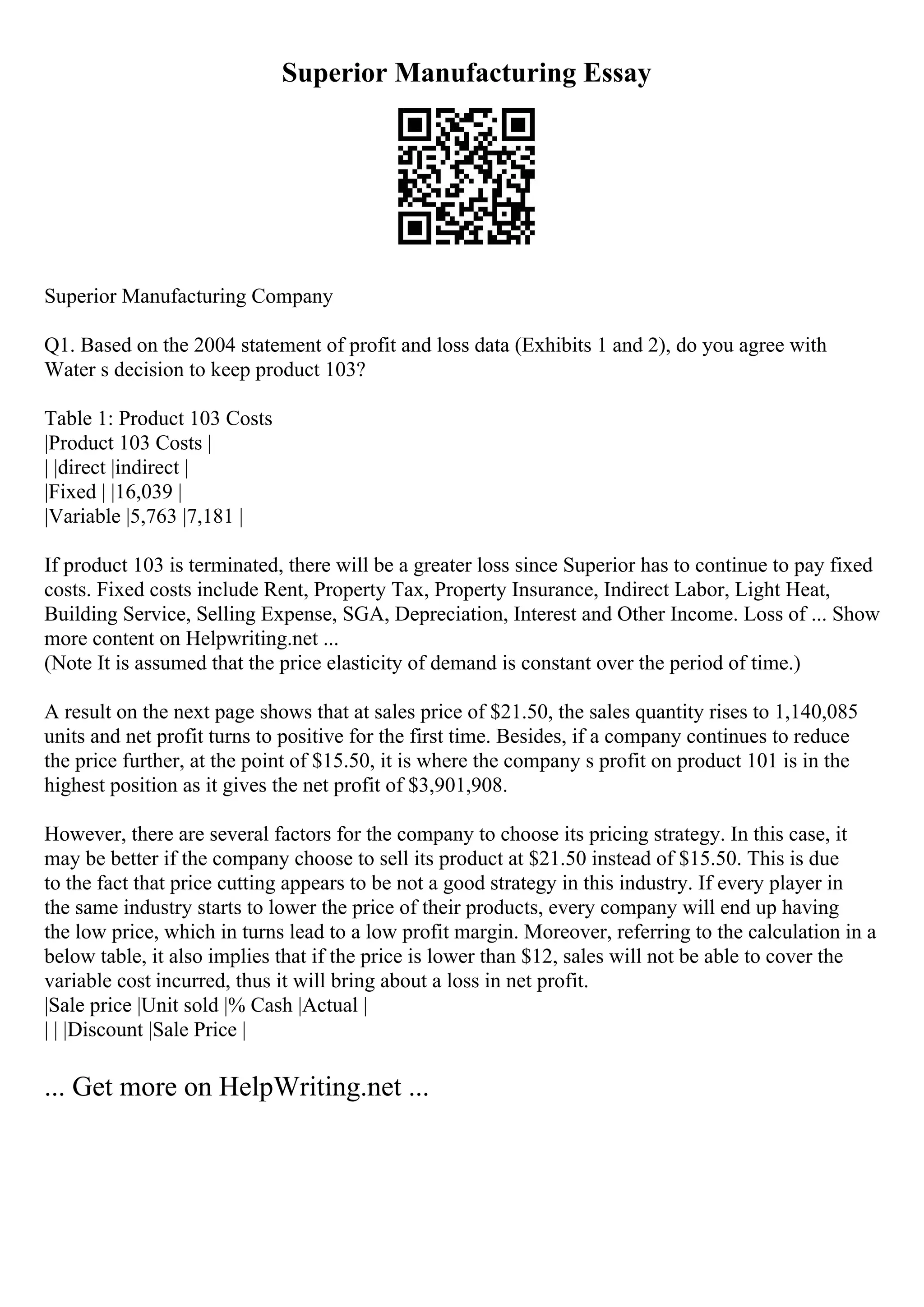 Superior Manufacturing Essay
Superior Manufacturing Company
Q1. Based on the 2004 statement of profit and loss data (Exhibits 1 and 2), do you agree with
Water s decision to keep product 103?
Table 1: Product 103 Costs
|Product 103 Costs |
| |direct |indirect |
|Fixed | |16,039 |
|Variable |5,763 |7,181 |
If product 103 is terminated, there will be a greater loss since Superior has to continue to pay fixed
costs. Fixed costs include Rent, Property Tax, Property Insurance, Indirect Labor, Light Heat,
Building Service, Selling Expense, SGA, Depreciation, Interest and Other Income. Loss of ... Show
more content on Helpwriting.net ...
(Note It is assumed that the price elasticity of demand is constant over the period of time.)
A result on the next page shows that at sales price of $21.50, the sales quantity rises to 1,140,085
units and net profit turns to positive for the first time. Besides, if a company continues to reduce
the price further, at the point of $15.50, it is where the company s profit on product 101 is in the
highest position as it gives the net profit of $3,901,908.
However, there are several factors for the company to choose its pricing strategy. In this case, it
may be better if the company choose to sell its product at $21.50 instead of $15.50. This is due
to the fact that price cutting appears to be not a good strategy in this industry. If every player in
the same industry starts to lower the price of their products, every company will end up having
the low price, which in turns lead to a low profit margin. Moreover, referring to the calculation in a
below table, it also implies that if the price is lower than $12, sales will not be able to cover the
variable cost incurred, thus it will bring about a loss in net profit.
|Sale price |Unit sold |% Cash |Actual |
| | |Discount |Sale Price |
... Get more on HelpWriting.net ...
 