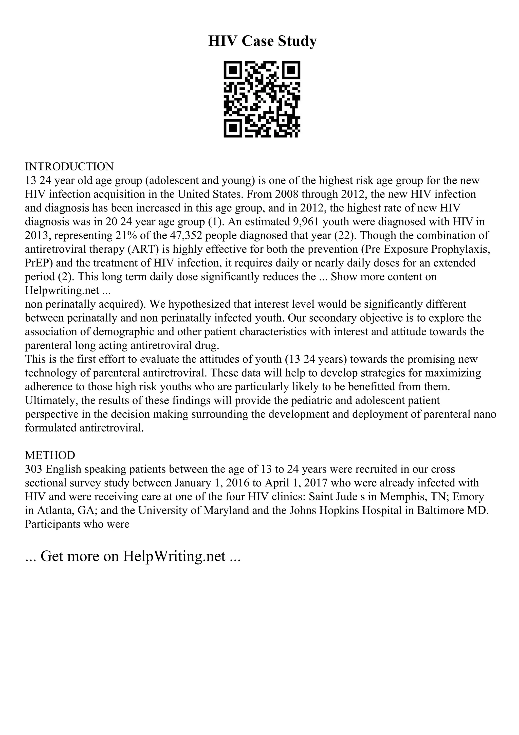 HIV Case Study
INTRODUCTION
13 24 year old age group (adolescent and young) is one of the highest risk age group for the new
HIV infection acquisition in the United States. From 2008 through 2012, the new HIV infection
and diagnosis has been increased in this age group, and in 2012, the highest rate of new HIV
diagnosis was in 20 24 year age group (1). An estimated 9,961 youth were diagnosed with HIV in
2013, representing 21% of the 47,352 people diagnosed that year (22). Though the combination of
antiretroviral therapy (ART) is highly effective for both the prevention (Pre Exposure Prophylaxis,
PrEP) and the treatment of HIV infection, it requires daily or nearly daily doses for an extended
period (2). This long term daily dose significantly reduces the ... Show more content on
Helpwriting.net ...
non perinatally acquired). We hypothesized that interest level would be significantly different
between perinatally and non perinatally infected youth. Our secondary objective is to explore the
association of demographic and other patient characteristics with interest and attitude towards the
parenteral long acting antiretroviral drug.
This is the first effort to evaluate the attitudes of youth (13 24 years) towards the promising new
technology of parenteral antiretroviral. These data will help to develop strategies for maximizing
adherence to those high risk youths who are particularly likely to be benefitted from them.
Ultimately, the results of these findings will provide the pediatric and adolescent patient
perspective in the decision making surrounding the development and deployment of parenteral nano
formulated antiretroviral.
METHOD
303 English speaking patients between the age of 13 to 24 years were recruited in our cross
sectional survey study between January 1, 2016 to April 1, 2017 who were already infected with
HIV and were receiving care at one of the four HIV clinics: Saint Jude s in Memphis, TN; Emory
in Atlanta, GA; and the University of Maryland and the Johns Hopkins Hospital in Baltimore MD.
Participants who were
... Get more on HelpWriting.net ...
 